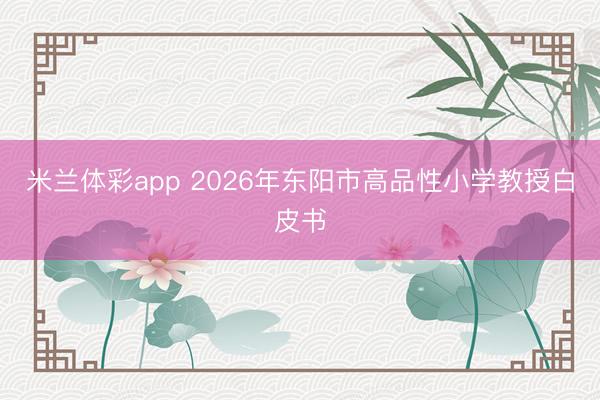 米兰体彩app 2026年东阳市高品性小学教授白皮书