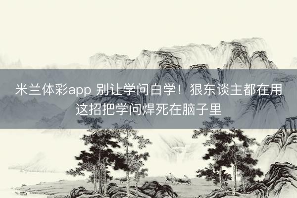 米兰体彩app 别让学问白学！狠东谈主都在用这招把学问焊死在脑子里