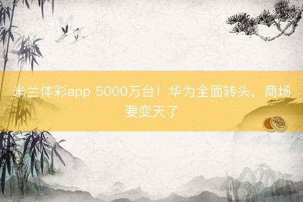 米兰体彩app 5000万台！华为全面转头，商场要变天了