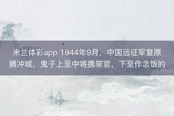 米兰体彩app 1944年9月，中国远征军复原腾冲城，鬼子上至中将携带官，下至作念饭的