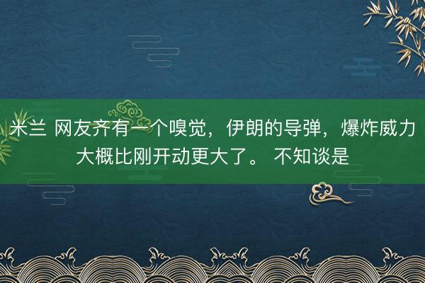 米兰 网友齐有一个嗅觉，伊朗的导弹，爆炸威力大概比刚开动更大了。 不知谈是
