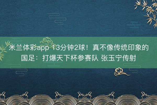 米兰体彩app 13分钟2球！真不像传统印象的国足：打爆天下杯参赛队 张玉宁传射