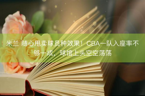 米兰 随心甩卖球员种效果！CBA一队入座率不够一成，球馆上头空空荡荡