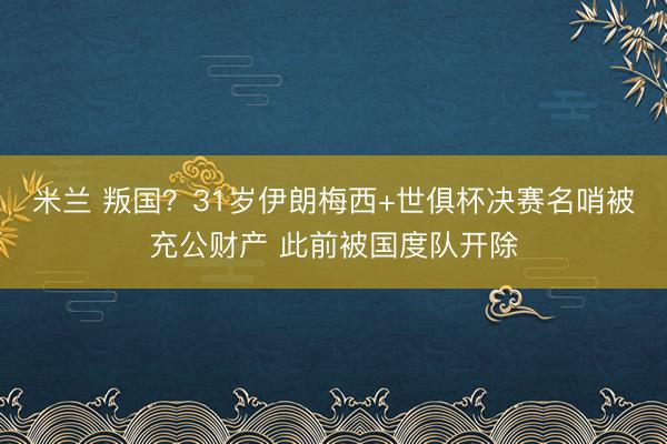 米兰 叛国？31岁伊朗梅西+世俱杯决赛名哨被充公财产 此前被国度队开除