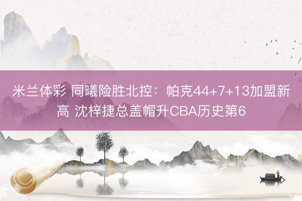米兰体彩 同曦险胜北控：帕克44+7+13加盟新高 沈梓捷总盖帽升CBA历史第6