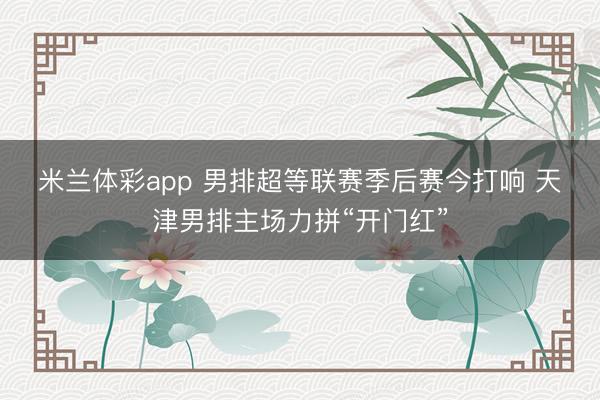 米兰体彩app 男排超等联赛季后赛今打响 天津男排主场力拼“开门红”