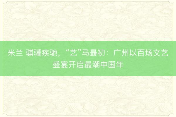 米兰 骐骥疾驰，“艺”马最初：广州以百场文艺盛宴开启最潮中国年