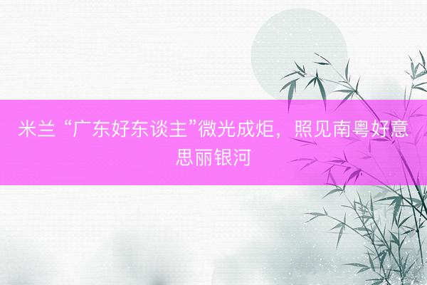 米兰 “广东好东谈主”微光成炬，照见南粤好意思丽银河