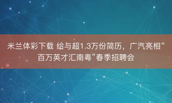 米兰体彩下载 给与超1.3万份简历,广汽亮相“百万英才汇南粤”春季招聘会