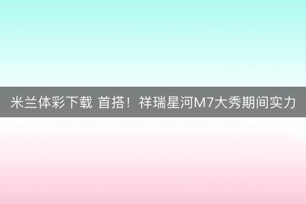 米兰体彩下载 首搭！祥瑞星河M7大秀期间实力