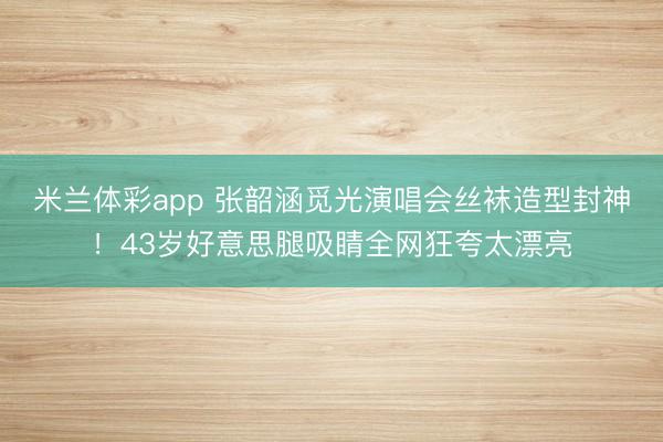 米兰体彩app 张韶涵觅光演唱会丝袜造型封神！43岁好意思腿吸睛全网狂夸太漂亮