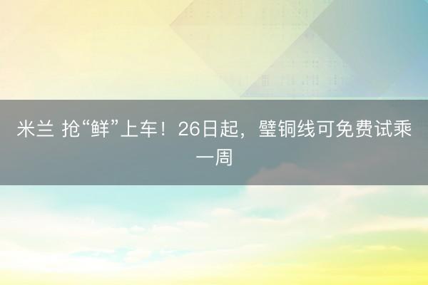 米兰 抢“鲜”上车！26日起，璧铜线可免费试乘一周
