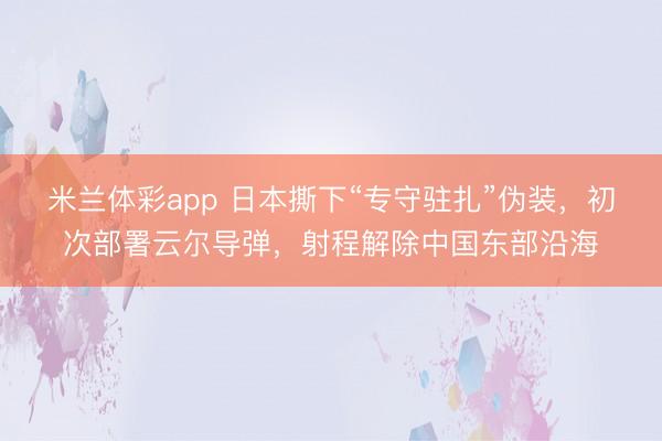 米兰体彩app 日本撕下“专守驻扎”伪装，初次部署云尔导弹，射程解除中国东部沿海