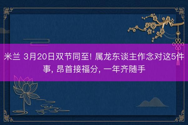 米兰 3月20日双节同至! 属龙东谈主作念对这5件事, 昂首接福分, 一年齐随手