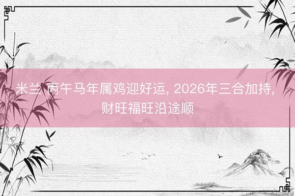 米兰 丙午马年属鸡迎好运， 2026年三合加持， 财旺福旺沿途顺