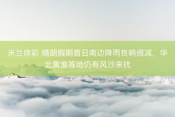 米兰体彩 晴朗假期首日南边降雨良晌缩减，华北黄淮等地仍有风沙来扰