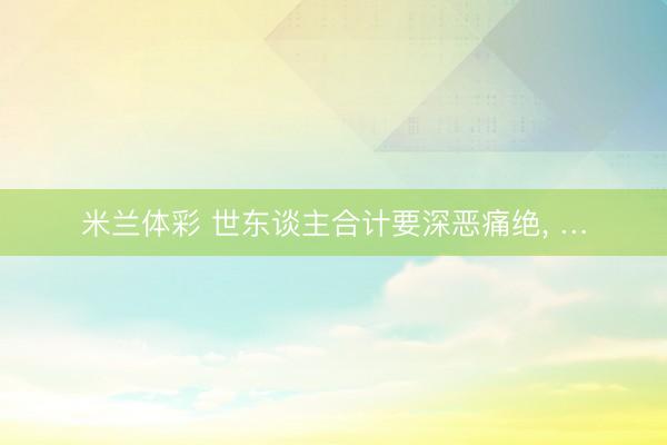 米兰体彩 世东谈主合计要深恶痛绝， …