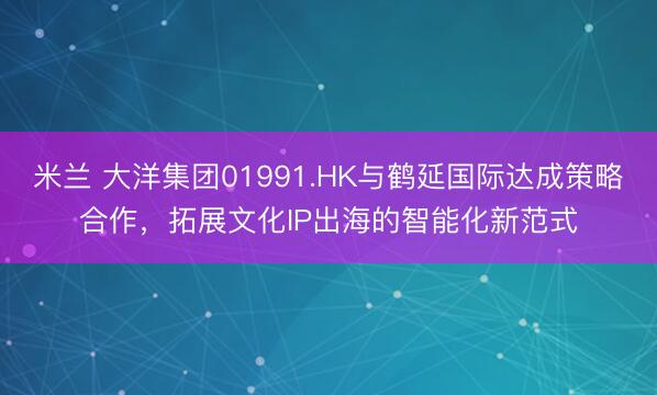 米兰 大洋集团01991.HK与鹤延国际达成策略合作,拓展文化IP出海的智能化新范式