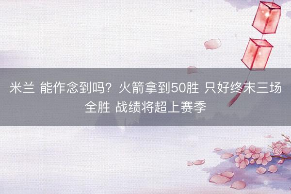 米兰 能作念到吗？火箭拿到50胜 只好终末三场全胜 战绩将超上赛季