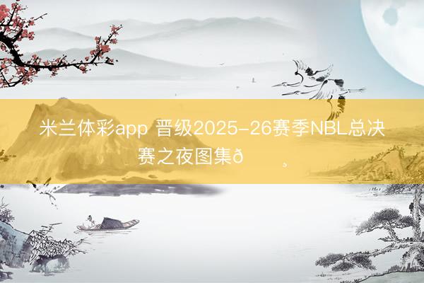米兰体彩app 晋级2025-26赛季NBL总决赛之夜图集📸