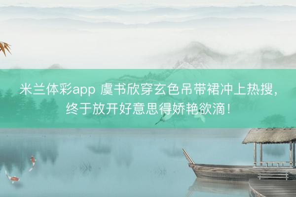 米兰体彩app 虞书欣穿玄色吊带裙冲上热搜,终于放开好意思得娇艳欲滴!