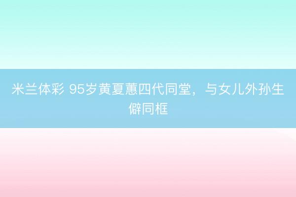米兰体彩 95岁黄夏蕙四代同堂，与女儿外孙生僻同框