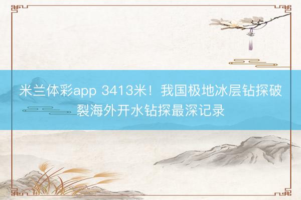 米兰体彩app 3413米！我国极地冰层钻探破裂海外开水钻探最深记录