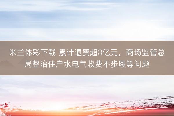 米兰体彩下载 累计退费超3亿元,商场监管总局整治住户水电气收费不步履等问题