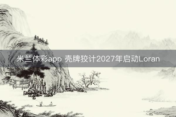 米兰体彩app 壳牌狡计2027年启动Loran