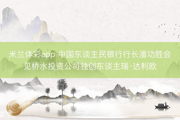 米兰体彩app 中国东谈主民银行行长潘功胜会见桥水投资公司独创东谈主瑞·达利欧