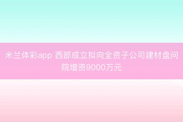 米兰体彩app 西部成立拟向全资子公司建材盘问院增资9000万元