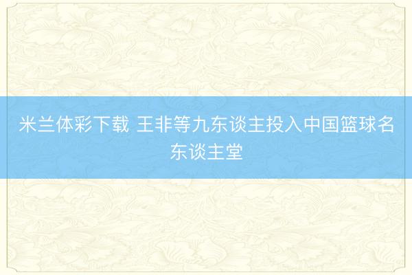 米兰体彩下载 王非等九东谈主投入中国篮球名东谈主堂