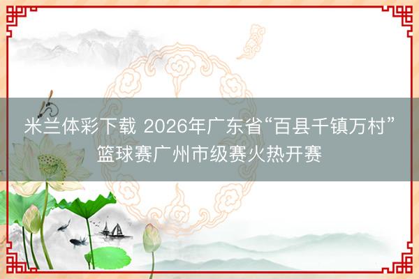 米兰体彩下载 2026年广东省“百县千镇万村”篮球赛广州市级赛火热开赛