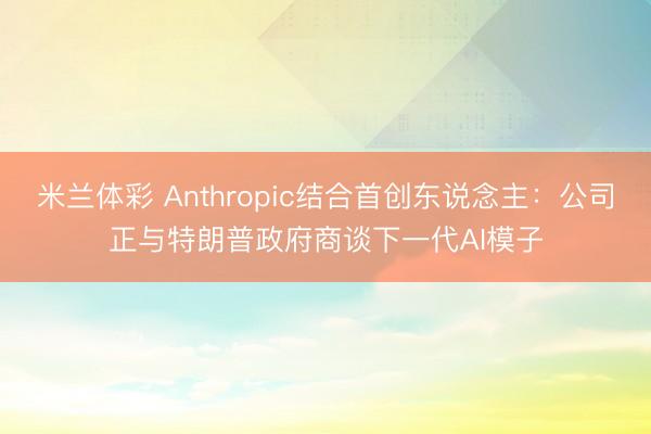 米兰体彩 Anthropic结合首创东说念主:公司正与特朗普政府商谈下一代AI模子