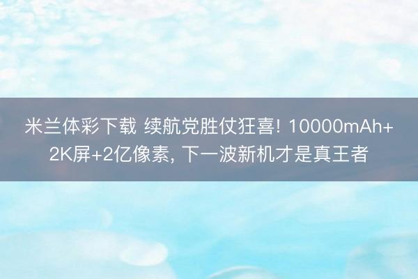 米兰体彩下载 续航党胜仗狂喜! 10000mAh+2K屏+2亿像素, 下一波新机才是真王者