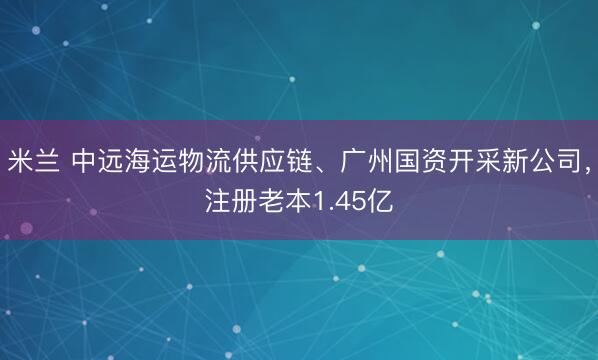 米兰 中远海运物流供应链、广州国资开采新公司，注册老本1.45亿