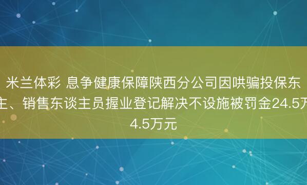 米兰体彩 息争健康保障陕西分公司因哄骗投保东谈主、销售东谈主员握业登记解决不设施被罚金24.5万元