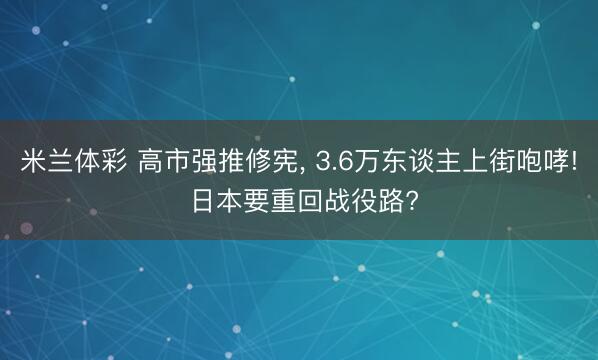 米兰体彩 高市强推修宪， 3.6万东谈主上街咆哮! 日本要重回战役路?