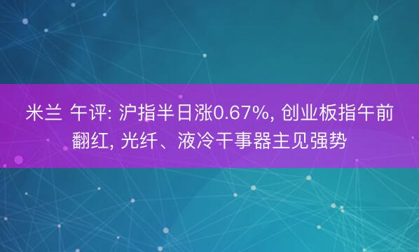 米兰 午评: 沪指半日涨0.67%， 创业板指午前翻红， 光纤、液冷干事器主见强势