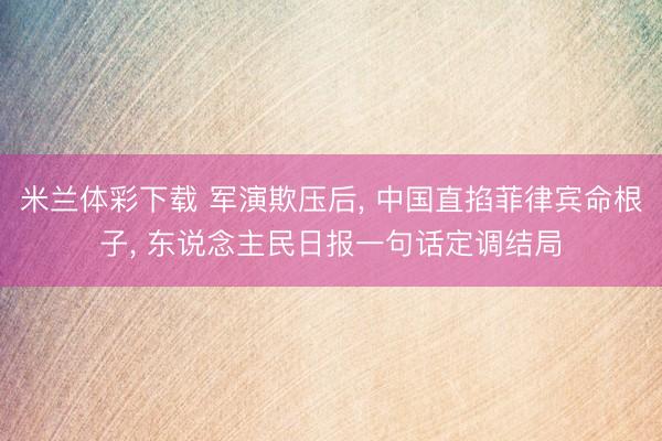 米兰体彩下载 军演欺压后， 中国直掐菲律宾命根子， 东说念主民日报一句话定调结局