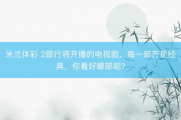 米兰体彩 2部行将开播的电视剧，每一部齐是经典，你看好哪部呢？