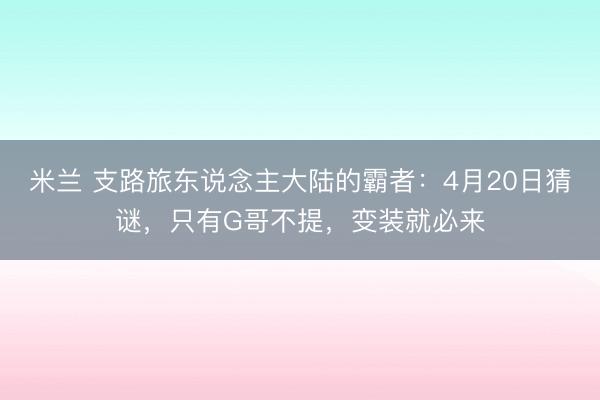 米兰 支路旅东说念主大陆的霸者：4月20日猜谜，只有G哥不提，变装就必来