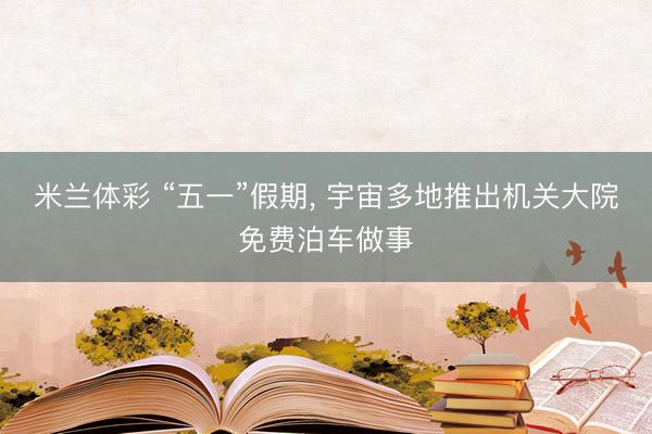 米兰体彩 “五一”假期， 宇宙多地推出机关大院免费泊车做事
