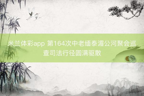 米兰体彩app 第164次中老缅泰湄公河聚会巡查司法行径圆满驱散