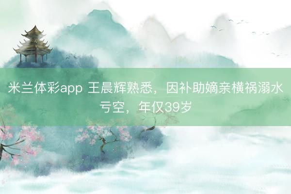 米兰体彩app 王晨辉熟悉，因补助嫡亲横祸溺水亏空，年仅39岁