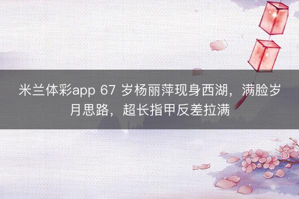 米兰体彩app 67 岁杨丽萍现身西湖，满脸岁月思路，超长指甲反差拉满