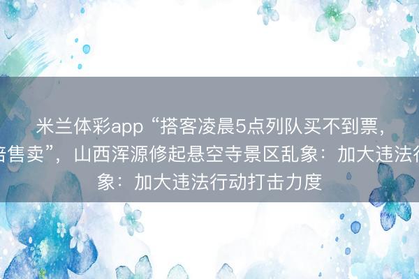 米兰体彩app “搭客凌晨5点列队买不到票，黄牛却能翻倍售卖”，山西浑源修起悬空寺景区乱象：加大违法行动打击力度