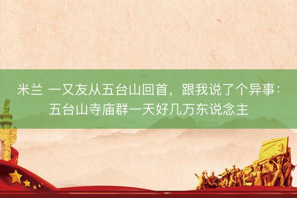 米兰 一又友从五台山回首，跟我说了个异事：五台山寺庙群一天好几万东说念主
