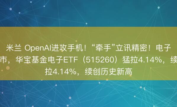 米兰 OpenAI进攻手机！“牵手”立讯精密！电子板块领涨两市，华宝基金电子ETF（515260）猛拉4.14%，续创历史新高
