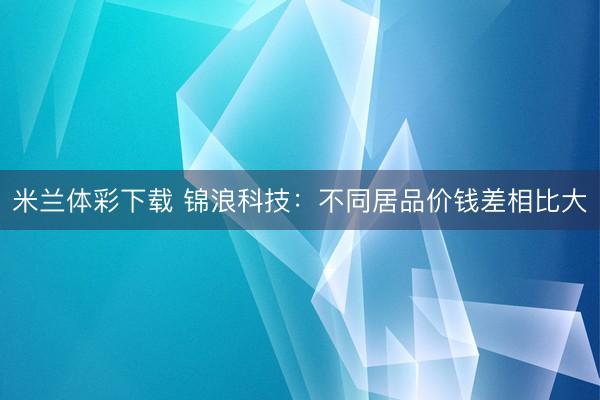 米兰体彩下载 锦浪科技：不同居品价钱差相比大